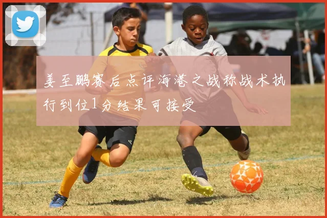 姜至鹏赛后点评海港之战称战术执行到位1分结果可接受