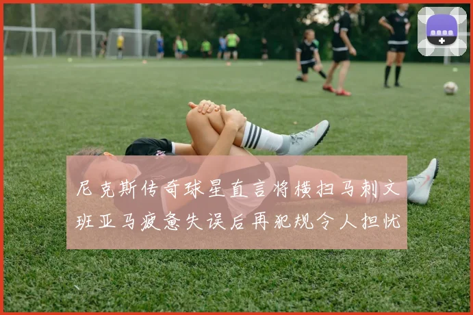 尼克斯传奇球星直言将横扫马刺文班亚马疲惫失误后再犯规令人担忧
