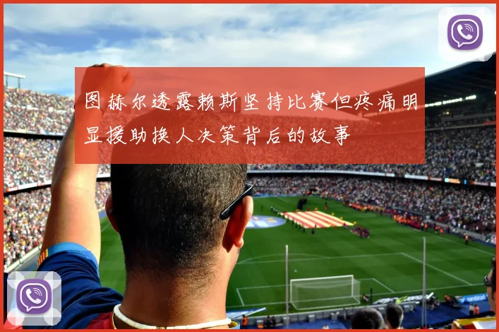 图赫尔透露赖斯坚持比赛但疼痛明显援助换人决策背后的故事