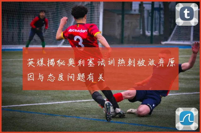英媒揭秘奥利塞试训热刺被放弃原因与态度问题有关