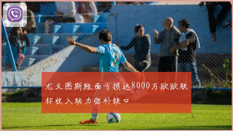 尤文图斯账面亏损达8000万欧欧联杯收入助力弥补缺口