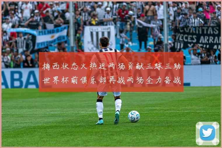 梅西状态火热近两场贡献三球三助世界杯前俱乐部再战两场全力备战大赛