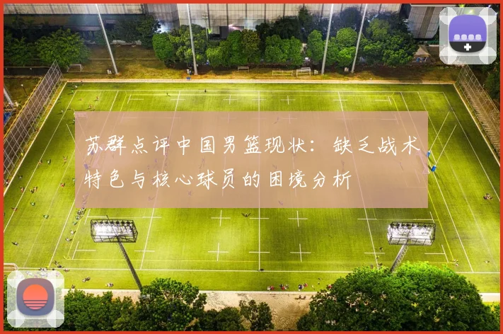 苏群点评中国男篮现状：缺乏战术特色与核心球员的困境分析